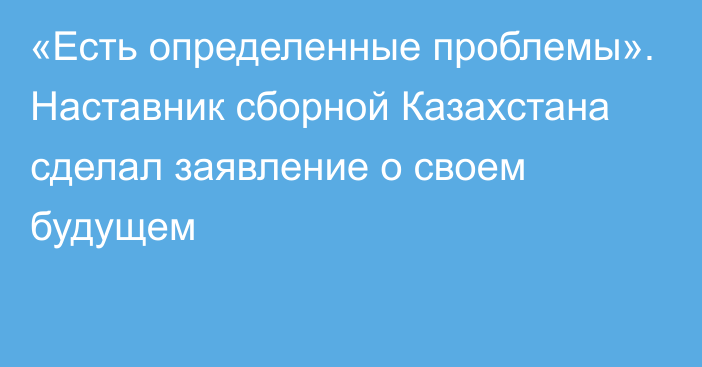 «Есть определенные проблемы». Наставник сборной Казахстана сделал заявление о своем будущем