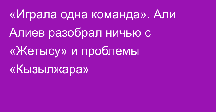 «Играла одна команда». Али Алиев разобрал ничью с «Жетысу» и проблемы «Кызылжара»