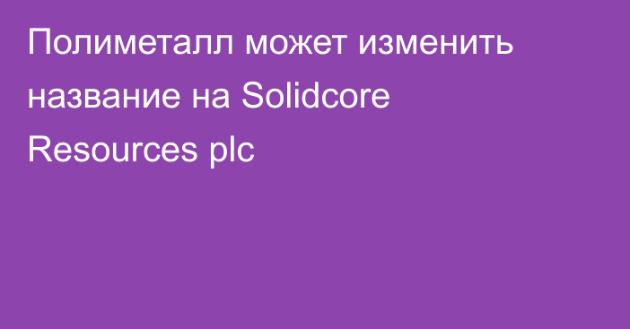 Полиметалл может изменить название на Solidcore Resources plc