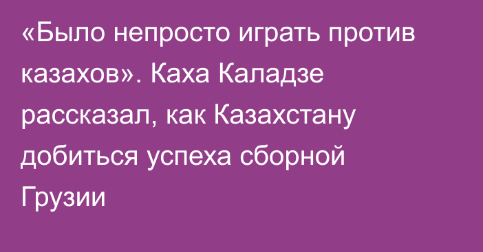 «Было непросто играть против казахов». Каха Каладзе рассказал, как Казахстану добиться успеха сборной Грузии