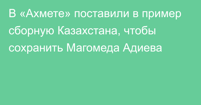В «Ахмете» поставили в пример сборную Казахстана, чтобы сохранить Магомеда Адиева
