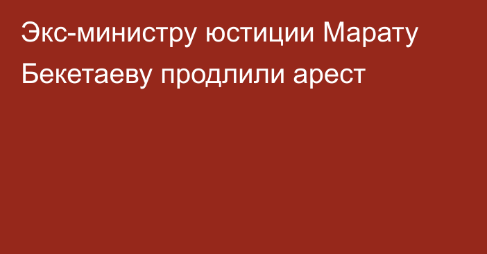 Экс-министру юстиции Марату Бекетаеву  продлили арест