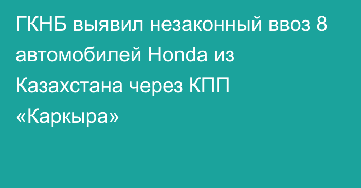 ГКНБ выявил незаконный ввоз 8 автомобилей Honda из Казахстана через КПП «Каркыра»