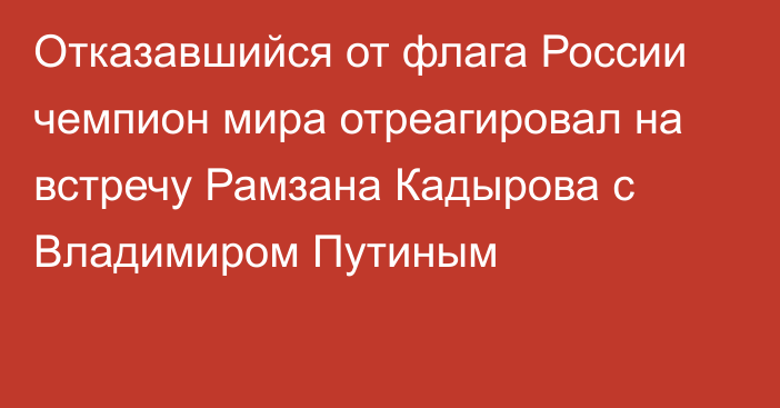 Отказавшийся от флага России чемпион мира отреагировал на встречу Рамзана Кадырова с Владимиром Путиным