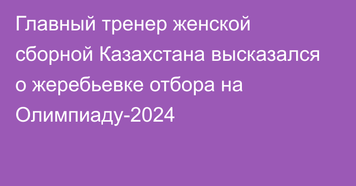 Главный тренер женской сборной Казахстана высказался о жеребьевке отбора на Олимпиаду-2024