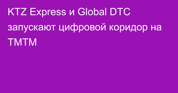 KTZ Express и Global DTC запускают цифровой коридор на ТМТМ