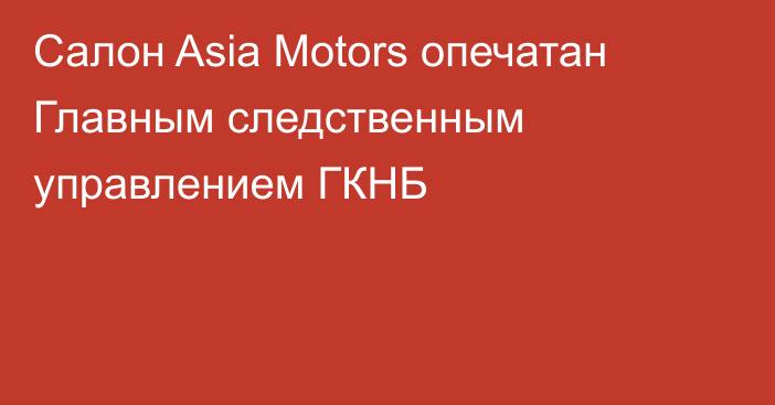 Салон Asia Motors опечатан Главным следственным управлением ГКНБ