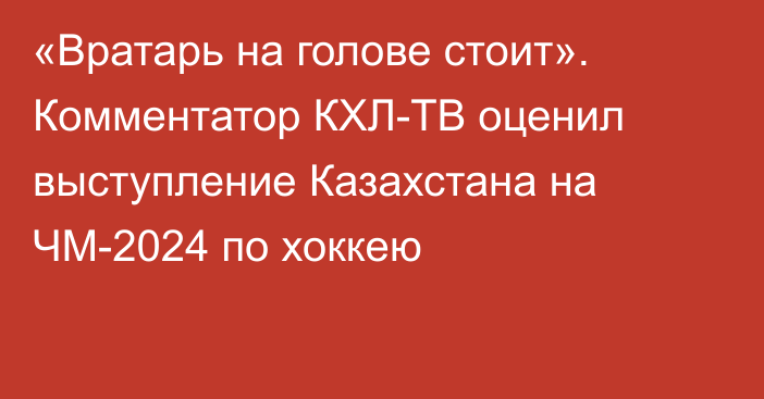 «Вратарь на голове стоит». Комментатор КХЛ-ТВ оценил выступление Казахстана на ЧМ-2024 по хоккею