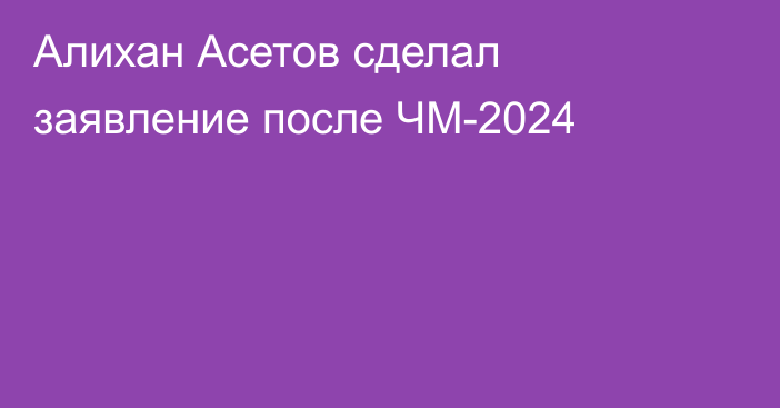 Алихан Асетов сделал заявление после ЧМ-2024