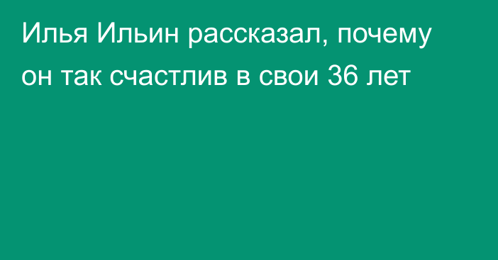 Илья Ильин рассказал, почему он так счастлив в свои 36 лет