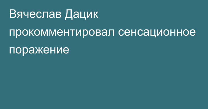 Вячеслав Дацик прокомментировал сенсационное поражение