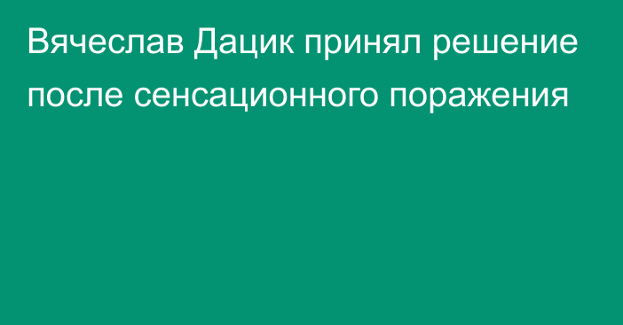 Вячеслав Дацик принял решение после сенсационного поражения
