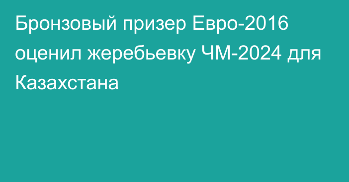 Бронзовый призер Евро-2016 оценил жеребьевку ЧМ-2024 для Казахстана