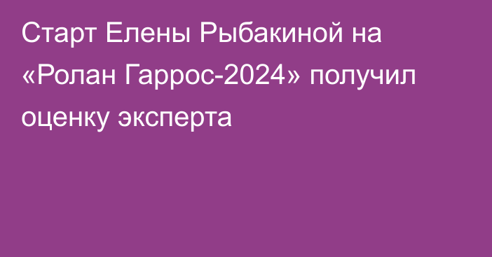 Старт Елены Рыбакиной на «Ролан Гаррос-2024» получил оценку эксперта