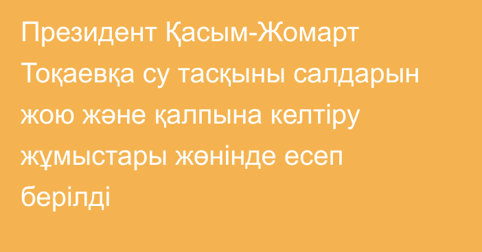 Президент Қасым-Жомарт Тоқаевқа су тасқыны салдарын жою және қалпына келтіру жұмыстары жөнінде есеп берілді