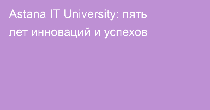 Astana IT University: пять лет инноваций и успехов