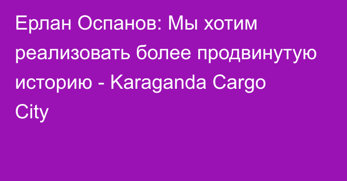 Ерлан Оспанов: Мы хотим реализовать более продвинутую историю - Karaganda Cargo City