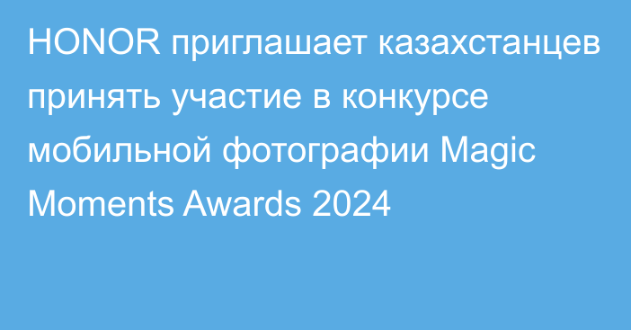 HONOR приглашает казахстанцев принять участие в конкурсе мобильной фотографии Magic Moments Awards 2024