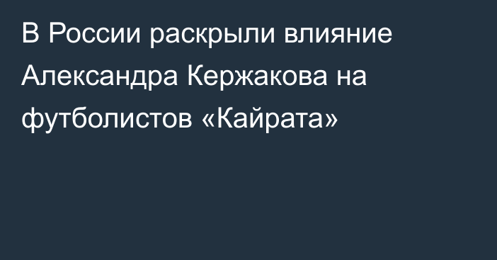 В России раскрыли влияние Александра Кержакова на футболистов «Кайрата»