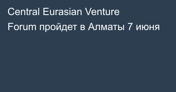 Central Eurasian Venture Forum пройдет в Алматы 7 июня