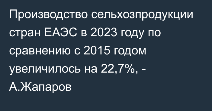Производство сельхозпродукции стран ЕАЭС в 2023 году по сравнению с 2015 годом увеличилось на 22,7%, - А.Жапаров