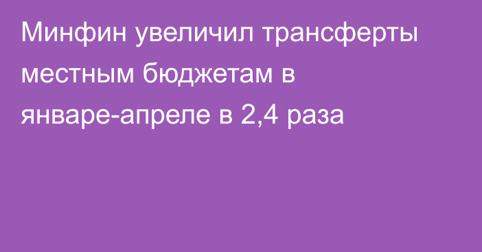 Минфин увеличил трансферты местным бюджетам в январе-апреле в 2,4 раза