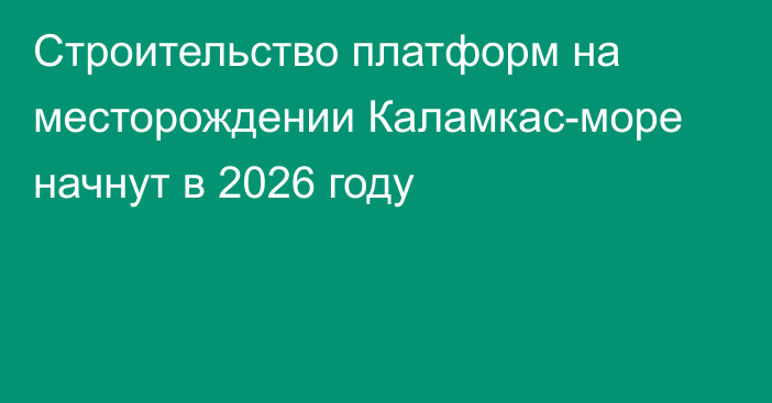 Строительство платформ на месторождении Каламкас-море начнут в 2026 году