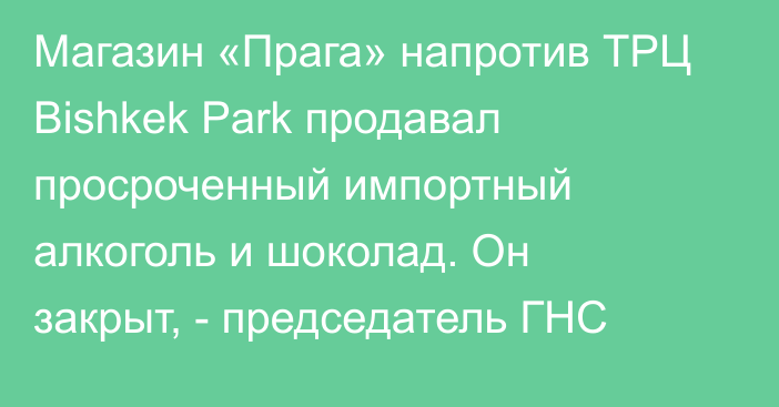 Магазин «Прага» напротив ТРЦ Bishkek Park продавал просроченный импортный алкоголь и шоколад. Он закрыт, - председатель ГНС
