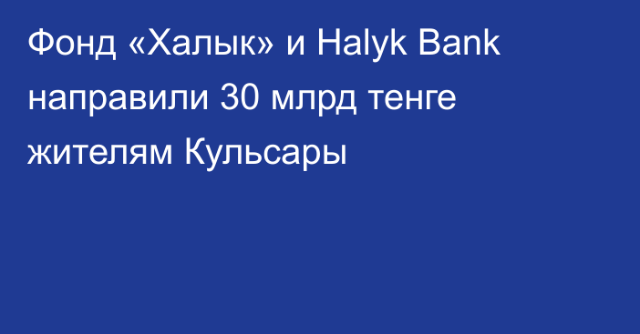 Фонд «Халык» и Halyk Bank направили 30 млрд тенге жителям Кульсары