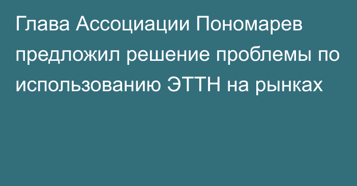 Глава Ассоциации Пономарев предложил решение проблемы по использованию ЭТТН на рынках
