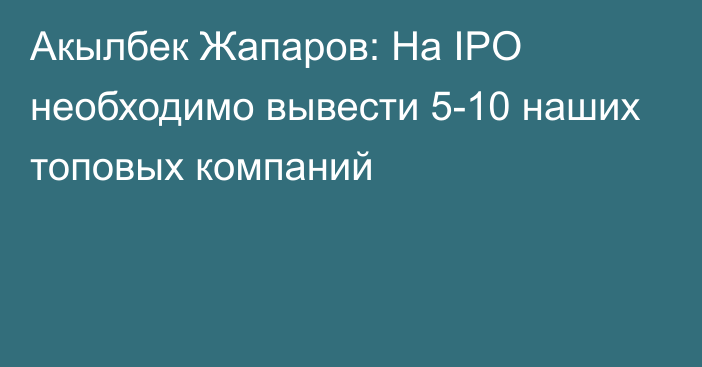 Акылбек Жапаров: На IPO необходимо вывести 5-10 наших топовых компаний
