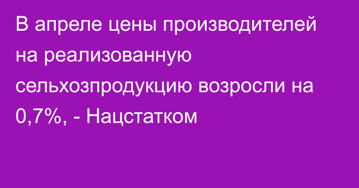 В апреле цены производителей на реализованную сельхозпродукцию возросли на 0,7%, - Нацстатком