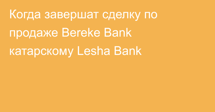 Когда завершат сделку по продаже Bereke Bank катарскому Lesha Bank