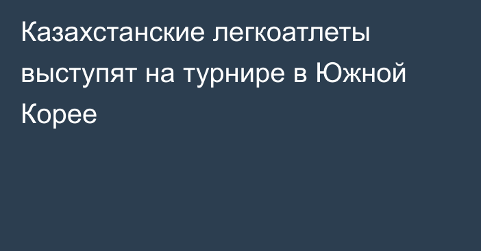 Казахстанские легкоатлеты выступят на турнире в Южной Корее