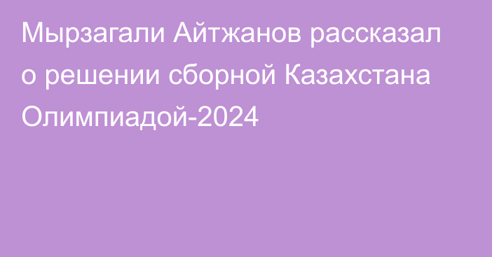 Мырзагали Айтжанов рассказал о решении сборной Казахстана Олимпиадой-2024