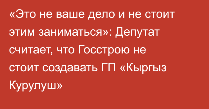 «Это не ваше дело и не стоит этим заниматься»: Депутат считает, что Госстрою не стоит создавать ГП «Кыргыз Курулуш»