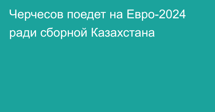 Черчесов поедет на Евро-2024 ради сборной Казахстана
