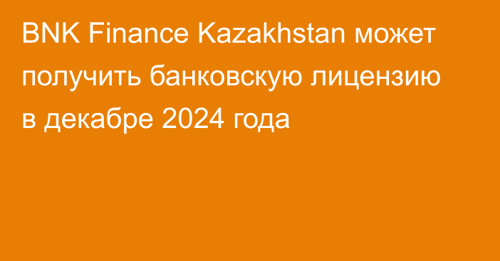 BNK Finance Kazakhstan может получить банковскую лицензию в декабре 2024 года