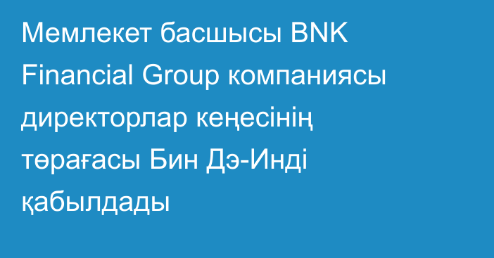 Мемлекет басшысы BNK Financial Group компаниясы директорлар кеңесінің төрағасы Бин Дэ-Инді қабылдады