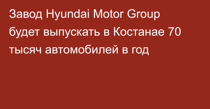 Завод Hyundai Motor Group  будет выпускать в Костанае 70 тысяч автомобилей в год