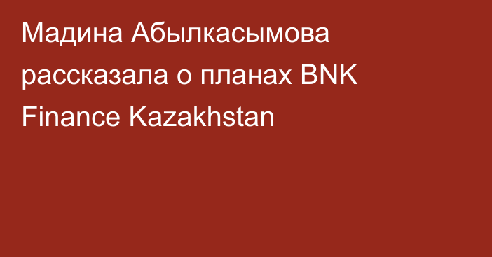 Мадина Абылкасымова рассказала о планах BNK Finance Kazakhstan