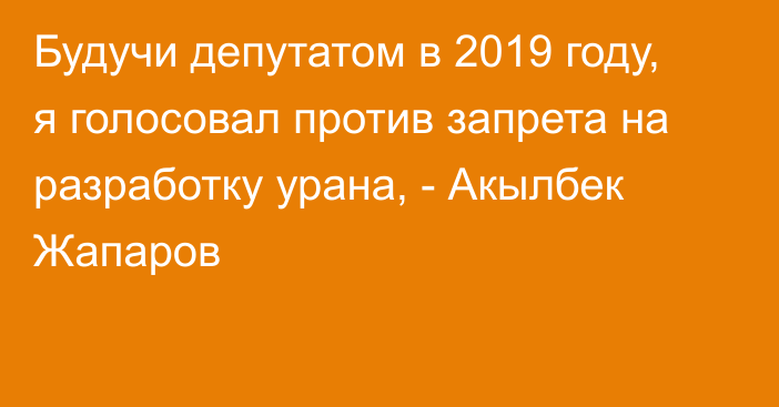 Будучи депутатом в 2019 году, я голосовал против запрета на разработку урана, - Акылбек Жапаров