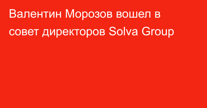 Валентин Морозов вошел в cовет директоров Solva Group