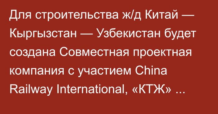 Для строительства ж/д Китай — Кыргызстан — Узбекистан будет создана Совместная проектная компания с участием China Railway International, «КТЖ» и «Узбекистон темир йуллари»
