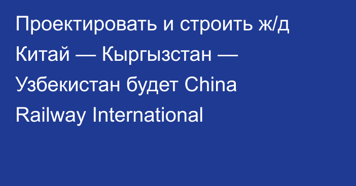 Проектировать и строить ж/д Китай — Кыргызстан — Узбекистан будет China Railway International