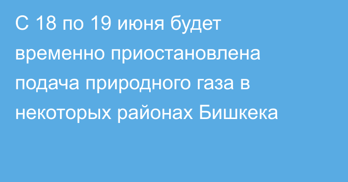 С 18 по 19 июня будет временно приостановлена подача природного газа в некоторых районах Бишкека