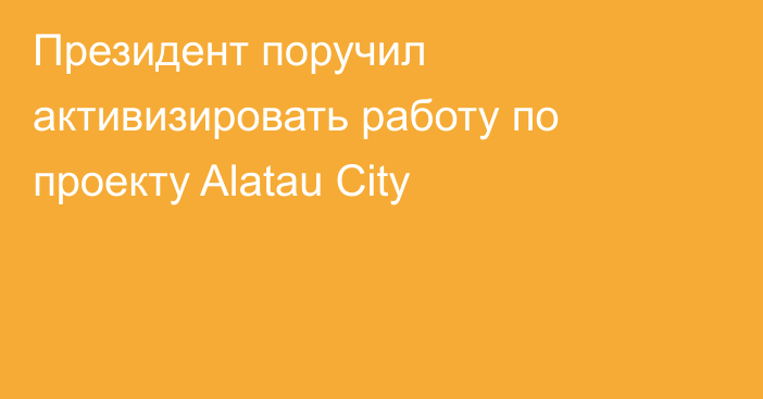 Президент поручил активизировать работу по проекту Alatau City
