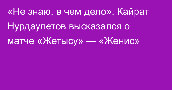 «Не знаю, в чем дело». Кайрат Нурдаулетов высказался о матче «Жетысу» — «Женис»