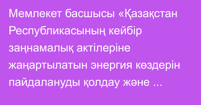 Мемлекет басшысы «Қазақстан Республикасының кейбір заңнамалық актілеріне жаңартылатын энергия көздерін пайдалануды қолдау және электр энергетикасы мәселелері бойынша өзгерістер мен толықтырулар енгізу туралы» Қазақстан Республикасының Заңына қол қойды