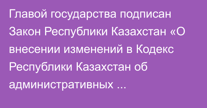 Главой государства подписан Закон Республики Казахстан «О внесении изменений в Кодекс Республики Казахстан об административных правонарушениях по вопросам масс-медиа»   